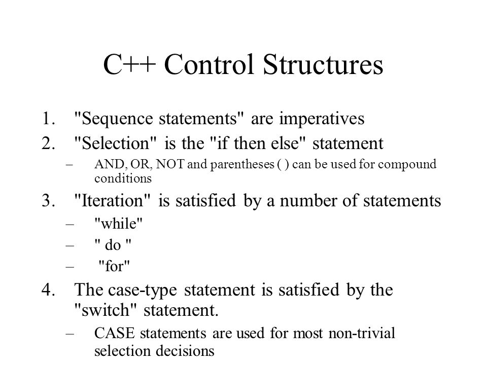 C++ Control Structures 1. Sequence statements are imperatives 2. Selection is the if then else statement –AND, OR, NOT and parentheses ( ) can be used for compound conditions 3. Iteration is satisfied by a number of statements – while – do – for 4.The case-type statement is satisfied by the switch statement.