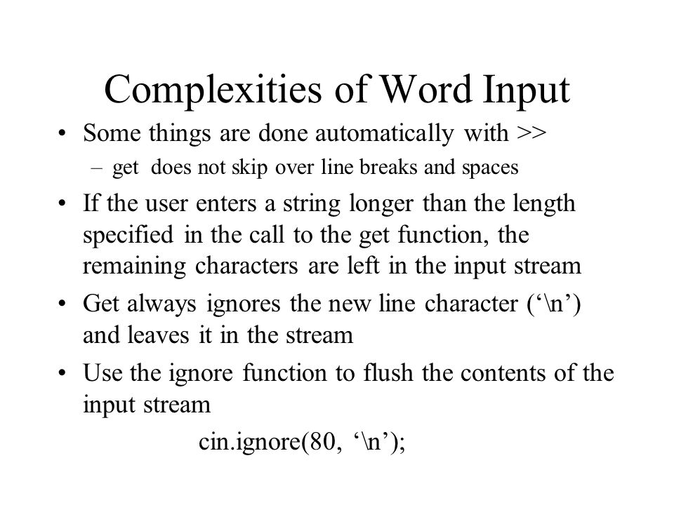 Complexities of Word Input Some things are done automatically with >> –get does not skip over line breaks and spaces If the user enters a string longer than the length specified in the call to the get function, the remaining characters are left in the input stream Get always ignores the new line character (‘\n’) and leaves it in the stream Use the ignore function to flush the contents of the input stream cin.ignore(80, ‘\n’);