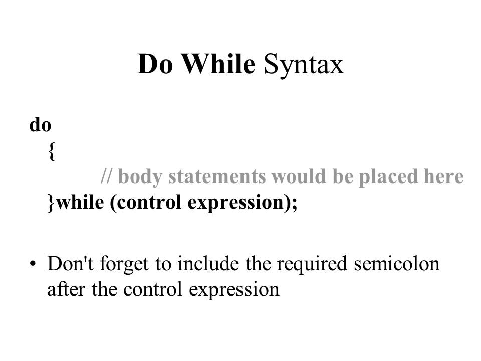 Do While Syntax do { // body statements would be placed here }while (control expression); Don t forget to include the required semicolon after the control expression