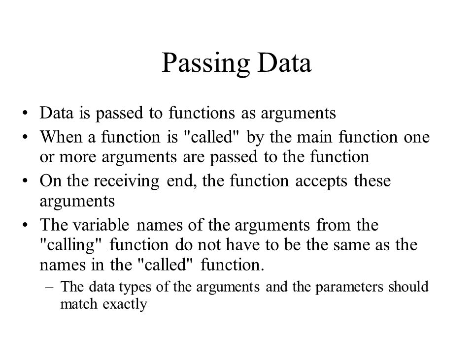 Passing Data Data is passed to functions as arguments When a function is called by the main function one or more arguments are passed to the function On the receiving end, the function accepts these arguments The variable names of the arguments from the calling function do not have to be the same as the names in the called function.