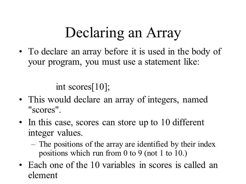 Declaring an Array To declare an array before it is used in the body of your program, you must use a statement like: int scores[10]; This would declare an array of integers, named scores .