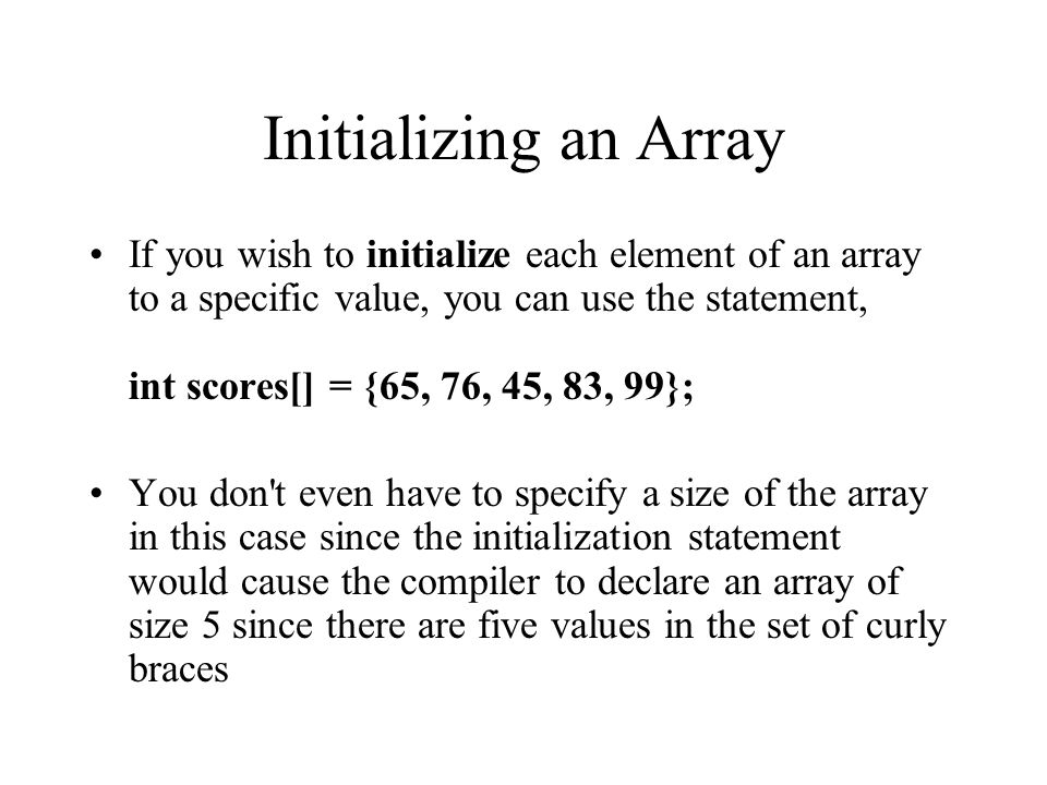 Initializing an Array If you wish to initialize each element of an array to a specific value, you can use the statement, int scores[] = {65, 76, 45, 83, 99}; You don t even have to specify a size of the array in this case since the initialization statement would cause the compiler to declare an array of size 5 since there are five values in the set of curly braces