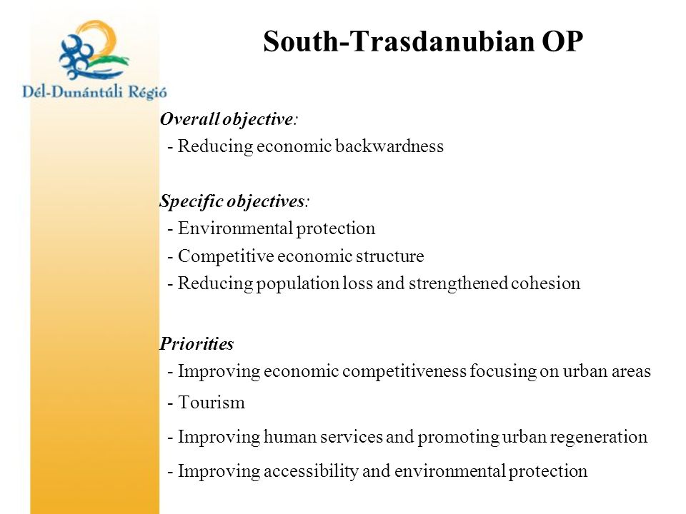 South-Trasdanubian OP Overall objective: - Reducing economic backwardness Specific objectives: - Environmental protection - Competitive economic structure - Reducing population loss and strengthened cohesion Priorities - Improving economic competitiveness focusing on urban areas - Tourism - Improving human services and promoting urban regeneration - Improving accessibility and environmental protection