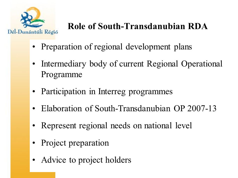 Role of South-Transdanubian RDA Preparation of regional development plans Intermediary body of current Regional Operational Programme Participation in Interreg programmes Elaboration of South-Transdanubian OP Represent regional needs on national level Project preparation Advice to project holders