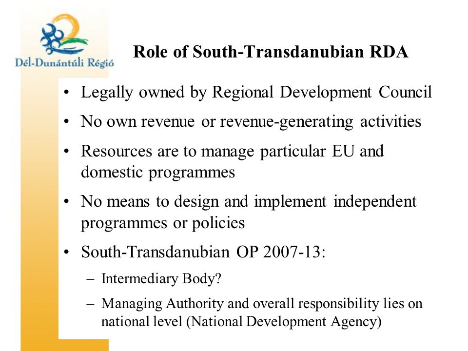 Role of South-Transdanubian RDA Legally owned by Regional Development Council No own revenue or revenue-generating activities Resources are to manage particular EU and domestic programmes No means to design and implement independent programmes or policies South-Transdanubian OP : –Intermediary Body.