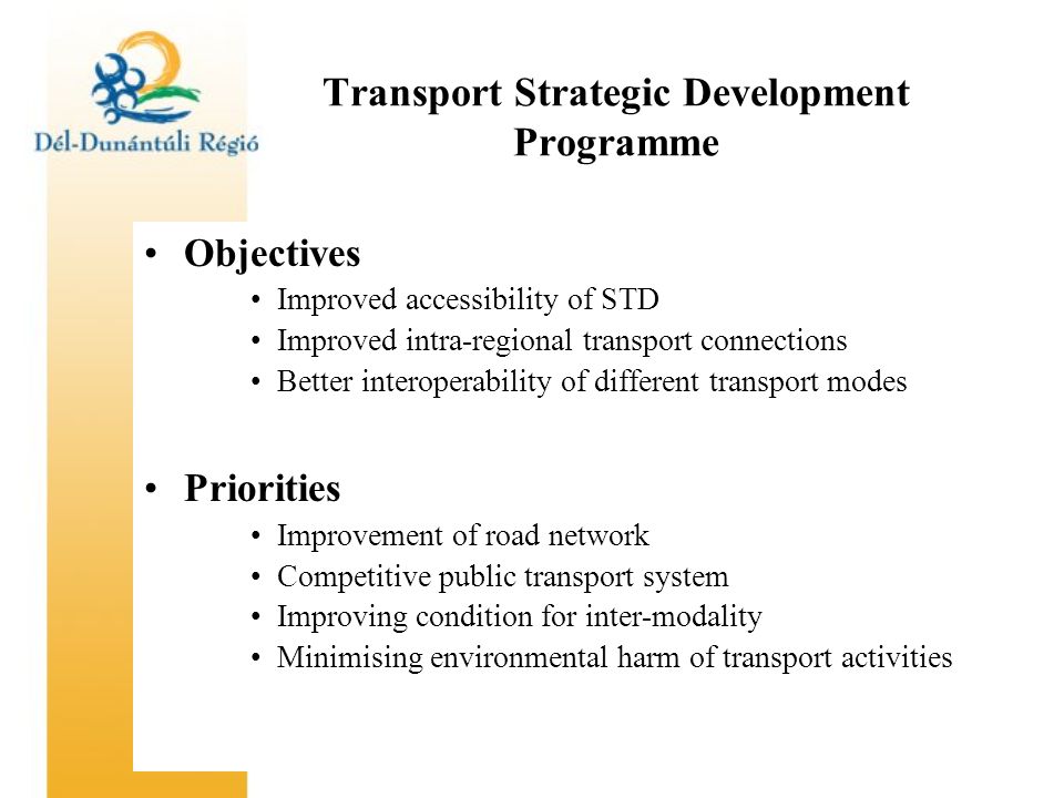 Transport Strategic Development Programme Objectives Improved accessibility of STD Improved intra-regional transport connections Better interoperability of different transport modes Priorities Improvement of road network Competitive public transport system Improving condition for inter-modality Minimising environmental harm of transport activities