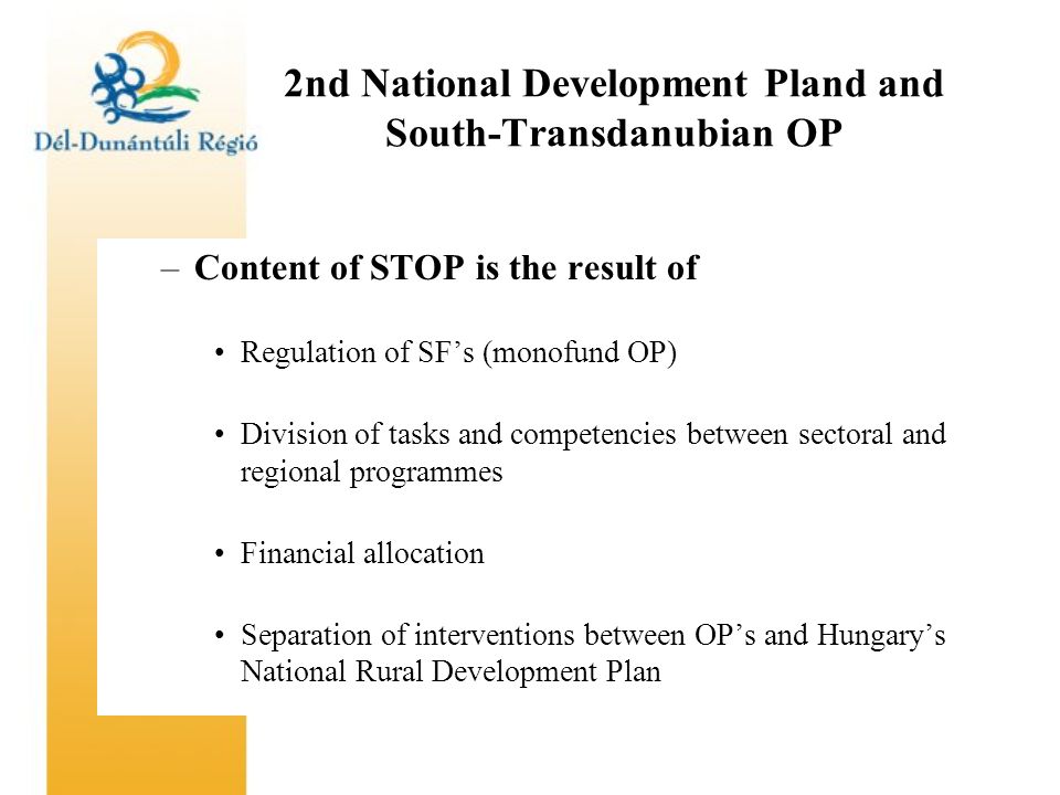 2nd National Development Pland and South-Transdanubian OP –Content of STOP is the result of Regulation of SF’s (monofund OP) Division of tasks and competencies between sectoral and regional programmes Financial allocation Separation of interventions between OP’s and Hungary’s National Rural Development Plan