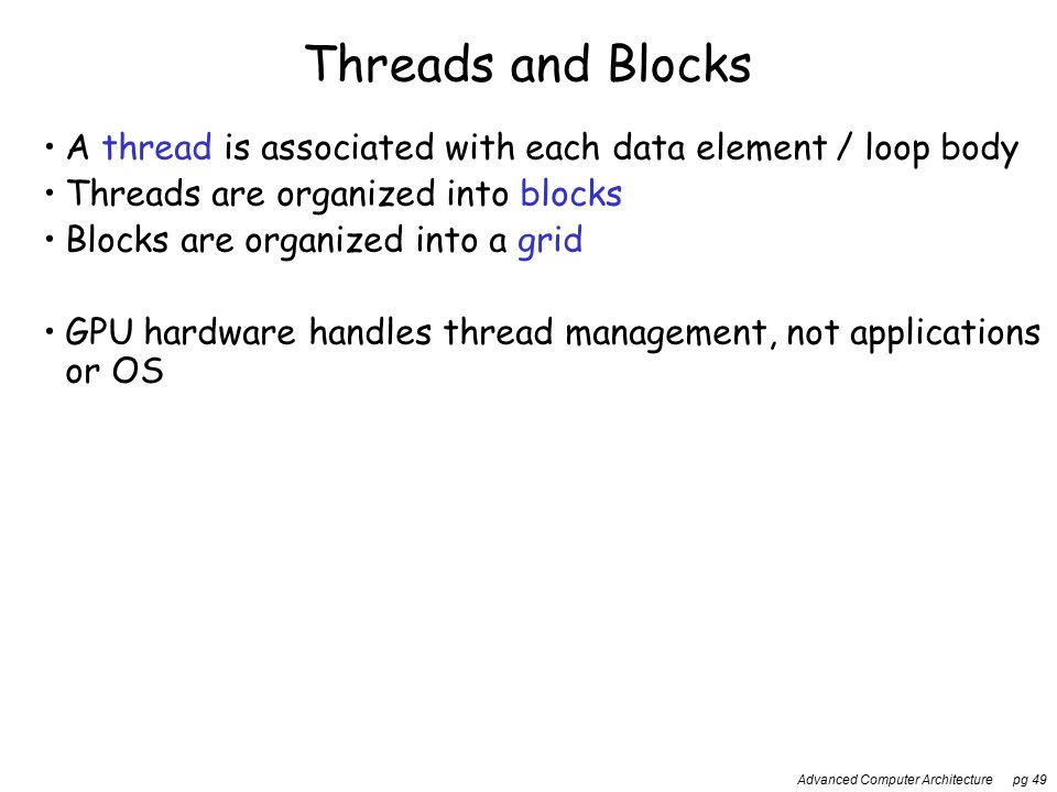 Advanced Computer Architecture pg 49 Threads and Blocks A thread is associated with each data element / loop body Threads are organized into blocks Blocks are organized into a grid GPU hardware handles thread management, not applications or OS