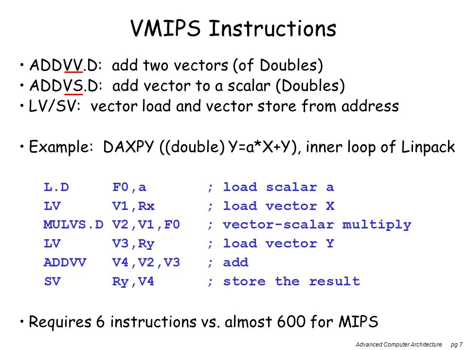 Advanced Computer Architecture pg 7 VMIPS Instructions ADDVV.D: add two vectors (of Doubles) ADDVS.D: add vector to a scalar (Doubles) LV/SV: vector load and vector store from address Example: DAXPY ((double) Y=a*X+Y), inner loop of Linpack L.DF0,a; load scalar a LVV1,Rx; load vector X MULVS.DV2,V1,F0; vector-scalar multiply LVV3,Ry; load vector Y ADDVVV4,V2,V3; add SVRy,V4; store the result Requires 6 instructions vs.