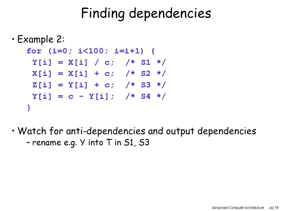 Advanced Computer Architecture pg 78 Finding dependencies Example 2: for (i=0; i<100; i=i+1) { Y[i] = X[i] / c; /* S1 */ X[i] = X[i] + c; /* S2 */ Z[i] = Y[i] + c; /* S3 */ Y[i] = c - Y[i]; /* S4 */ } Watch for anti-dependencies and output dependencies –rename e.g.
