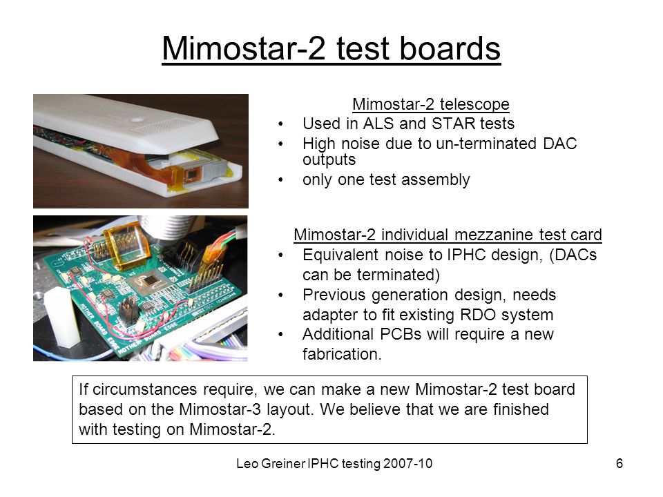 Leo Greiner IPHC testing Mimostar-2 test boards Mimostar-2 telescope Used in ALS and STAR tests High noise due to un-terminated DAC outputs only one test assembly Mimostar-2 individual mezzanine test card Equivalent noise to IPHC design, (DACs can be terminated) Previous generation design, needs adapter to fit existing RDO system Additional PCBs will require a new fabrication.