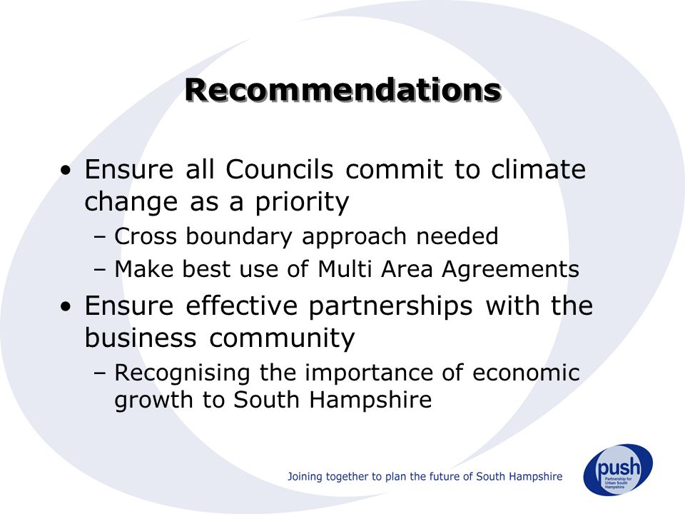 Recommendations Ensure all Councils commit to climate change as a priority –Cross boundary approach needed –Make best use of Multi Area Agreements Ensure effective partnerships with the business community –Recognising the importance of economic growth to South Hampshire