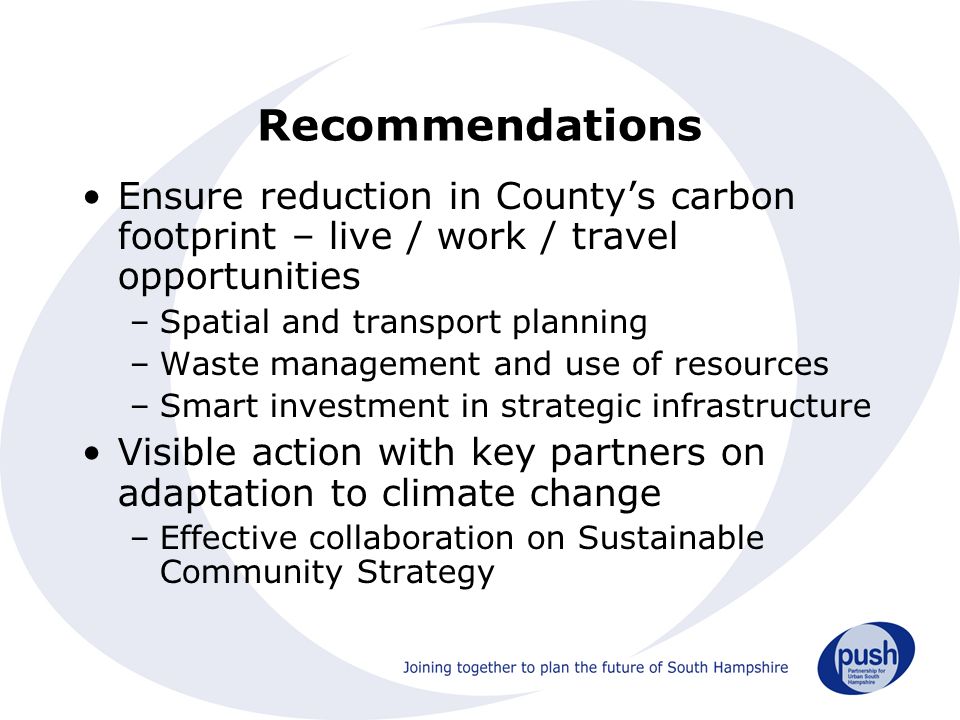 Recommendations Ensure reduction in County’s carbon footprint – live / work / travel opportunities –Spatial and transport planning –Waste management and use of resources –Smart investment in strategic infrastructure Visible action with key partners on adaptation to climate change –Effective collaboration on Sustainable Community Strategy