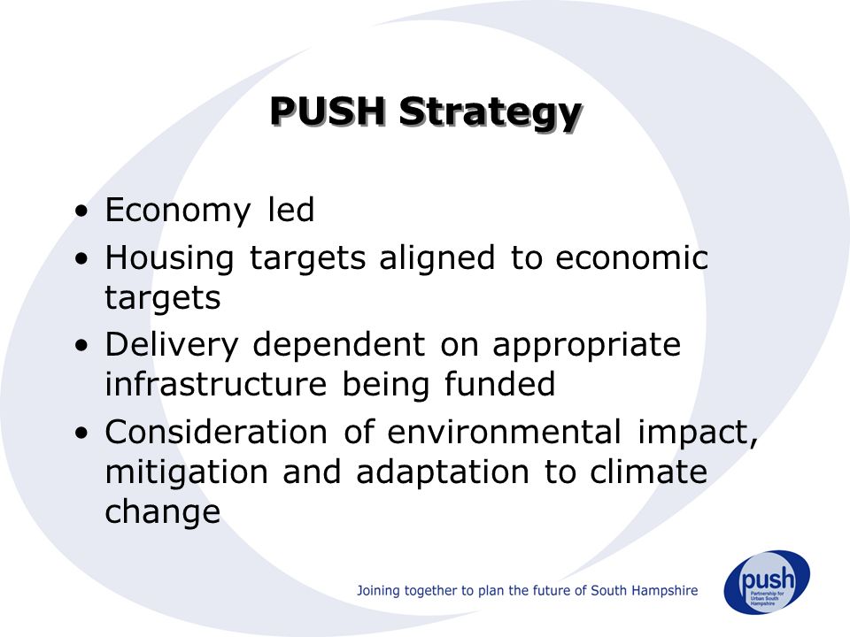 PUSH Strategy Economy led Housing targets aligned to economic targets Delivery dependent on appropriate infrastructure being funded Consideration of environmental impact, mitigation and adaptation to climate change