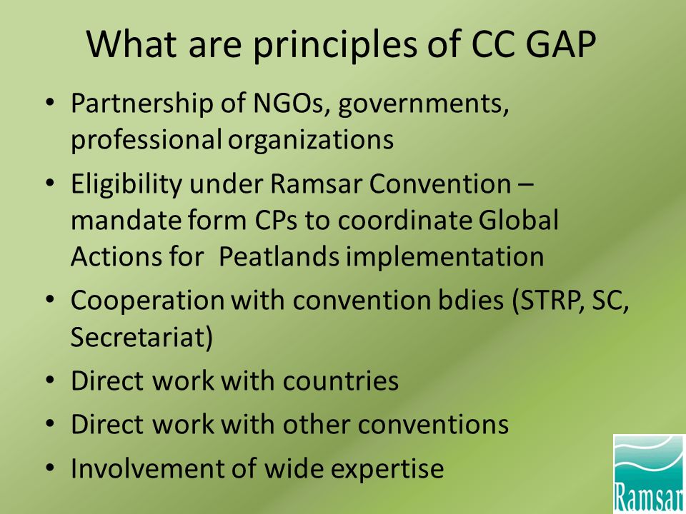 What are principles of CC GAP Partnership of NGOs, governments, professional organizations Eligibility under Ramsar Convention – mandate form CPs to coordinate Global Actions for Peatlands implementation Cooperation with convention bdies (STRP, SC, Secretariat) Direct work with countries Direct work with other conventions Involvement of wide expertise