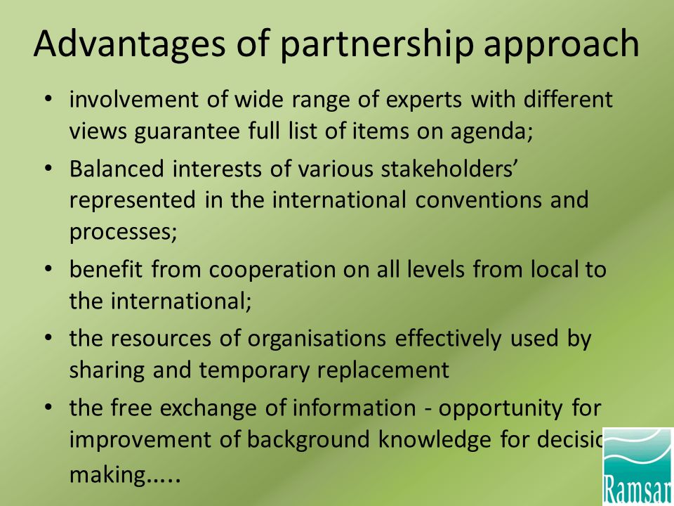 Advantages of partnership approach involvement of wide range of experts with different views guarantee full list of items on agenda; Balanced interests of various stakeholders’ represented in the international conventions and processes; benefit from cooperation on all levels from local to the international; the resources of organisations effectively used by sharing and temporary replacement the free exchange of information - opportunity for improvement of background knowledge for decision making …..