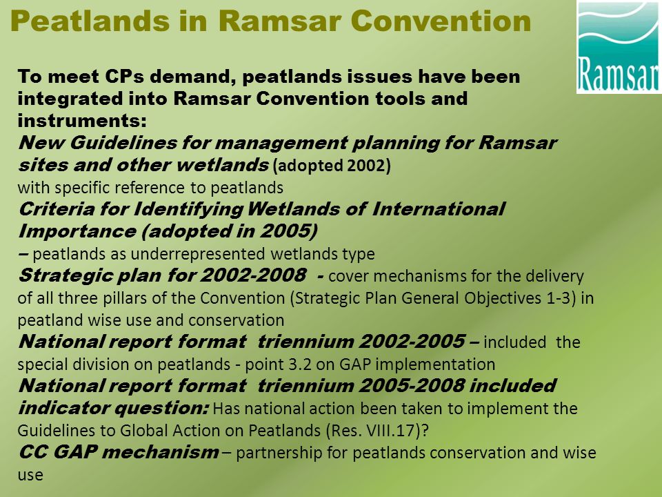 Peatlands in Ramsar Convention To meet CPs demand, peatlands issues have been integrated into Ramsar Convention tools and instruments: New Guidelines for management planning for Ramsar sites and other wetlands (adopted 2002) with specific reference to peatlands Criteria for Identifying Wetlands of International Importance (adopted in 2005) – peatlands as underrepresented wetlands type Strategic plan for cover mechanisms for the delivery of all three pillars of the Convention (Strategic Plan General Objectives 1-3) in peatland wise use and conservation National report format triennium – included the special division on peatlands - point 3.2 on GAP implementation National report format triennium included indicator question: Has national action been taken to implement the Guidelines to Global Action on Peatlands (Res.