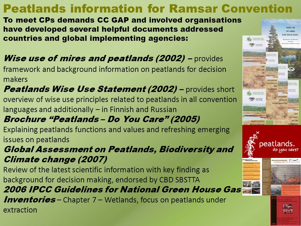 Peatlands information for Ramsar Convention To meet CPs demands CC GAP and involved organisations have developed several helpful documents addressed countries and global implementing agencies: Wise use of mires and peatlands (2002) – provides framework and background information on peatlands for decision makers Peatlands Wise Use Statement (2002) – provides short overview of wise use principles related to peatlands in all convention languages and additionally – in Finnish and Russian Brochure Peatlands – Do You Care (2005) Explaining peatlands functions and values and refreshing emerging issues on peatlands Global Assessment on Peatlands, Biodiversity and Climate change (2007) Review of the latest scientific information with key finding as background for decision making, endorsed by CBD SBSTTA 2006 IPCC Guidelines for National Green House Gas Inventories – Chapter 7 – Wetlands, focus on peatlands under extraction
