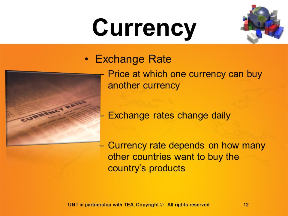 Currency Exchange Rate –Price at which one currency can buy another currency –Exchange rates change daily –Currency rate depends on how many other countries want to buy the country’s products UNT in partnership with TEA, Copyright ©.