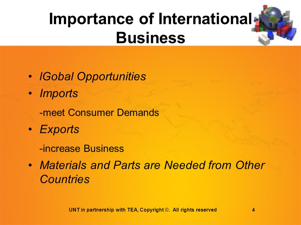 Importance of International Business lGobal Opportunities Imports -meet Consumer Demands Exports -increase Business Materials and Parts are Needed from Other Countries UNT in partnership with TEA, Copyright ©.