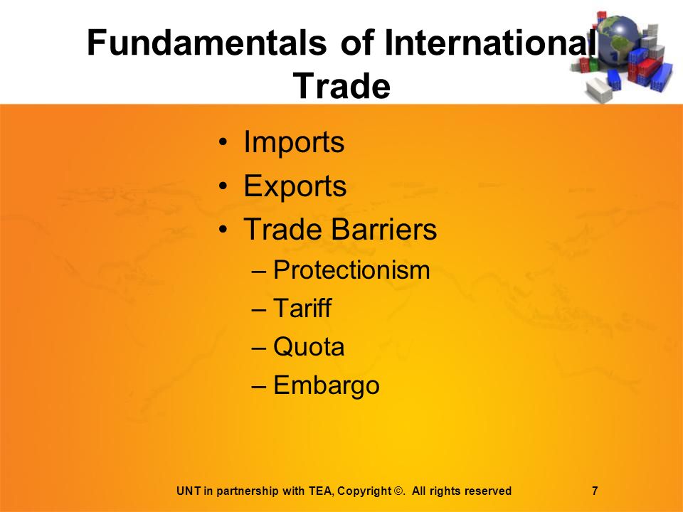 Fundamentals of International Trade Imports Exports Trade Barriers –Protectionism –Tariff –Quota –Embargo UNT in partnership with TEA, Copyright ©.