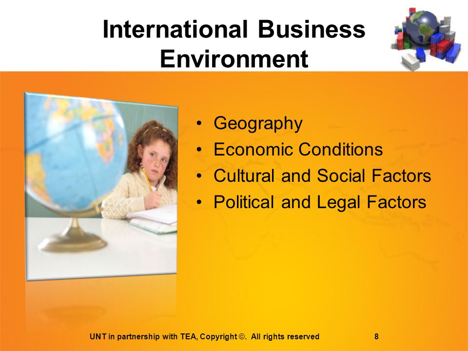 International Business Environment Geography Economic Conditions Cultural and Social Factors Political and Legal Factors UNT in partnership with TEA, Copyright ©.
