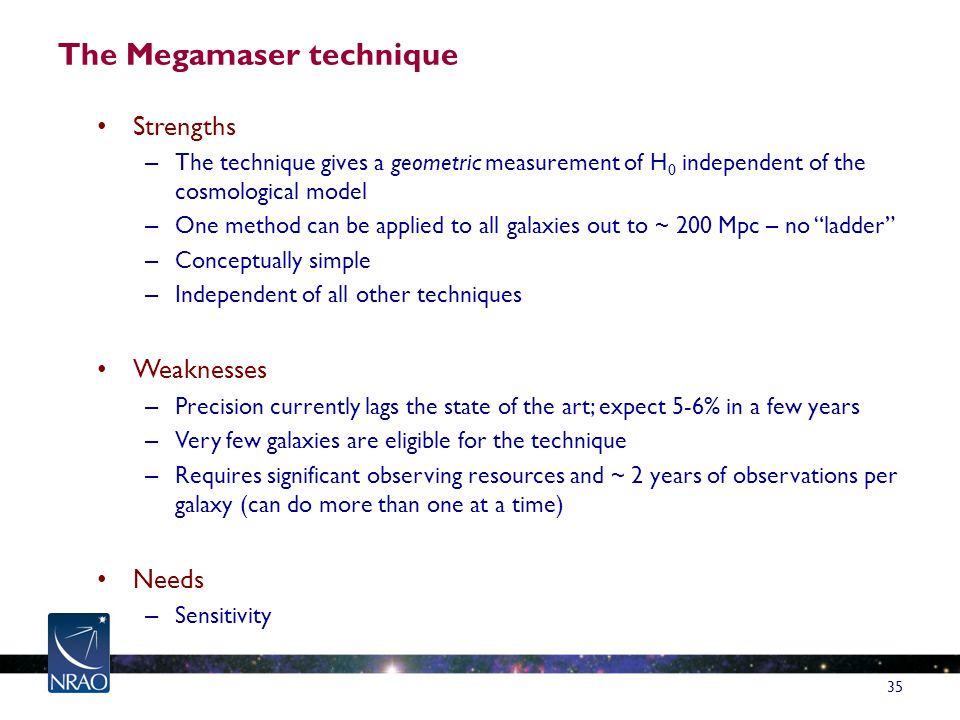 The Megamaser technique Strengths – The technique gives a geometric measurement of H 0 independent of the cosmological model – One method can be applied to all galaxies out to ~ 200 Mpc – no ladder – Conceptually simple – Independent of all other techniques Weaknesses – Precision currently lags the state of the art; expect 5-6% in a few years – Very few galaxies are eligible for the technique – Requires significant observing resources and ~ 2 years of observations per galaxy (can do more than one at a time) Needs – Sensitivity 35