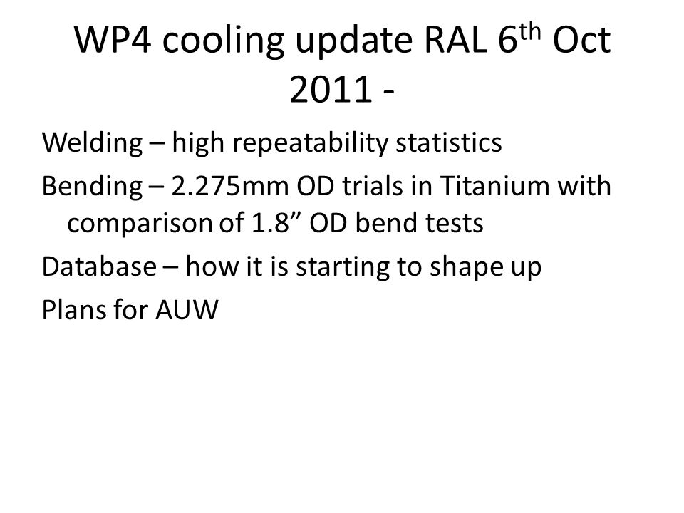 WP4 cooling update RAL 6 th Oct Welding – high repeatability statistics Bending – 2.275mm OD trials in Titanium with comparison of 1.8 OD bend tests Database – how it is starting to shape up Plans for AUW