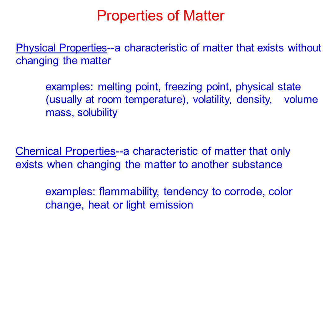 Physical Properties--a characteristic of matter that exists without changing the matter examples: melting point, freezing point, physical state (usually at room temperature), volatility, density,volume mass, solubility Chemical Properties--a characteristic of matter that only exists when changing the matter to another substance examples: flammability, tendency to corrode, color change, heat or light emission Properties of Matter