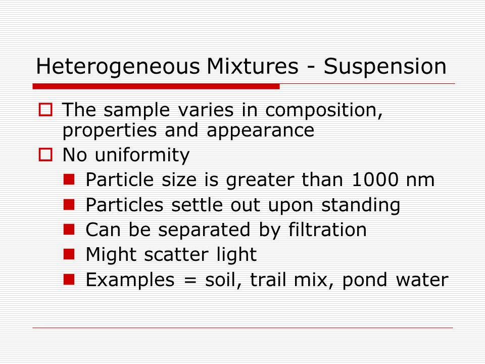 Heterogeneous Mixtures - Suspension  The sample varies in composition, properties and appearance  No uniformity Particle size is greater than 1000 nm Particles settle out upon standing Can be separated by filtration Might scatter light Examples = soil, trail mix, pond water