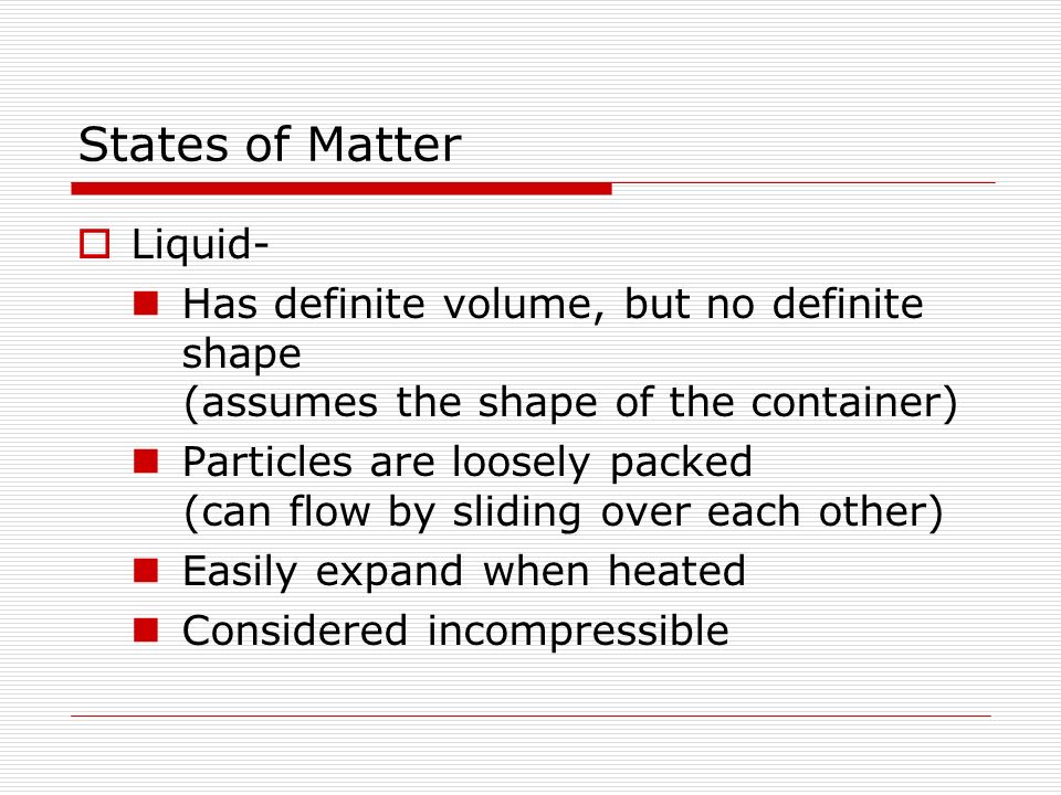  Liquid- Has definite volume, but no definite shape (assumes the shape of the container) Particles are loosely packed (can flow by sliding over each other) Easily expand when heated Considered incompressible States of Matter
