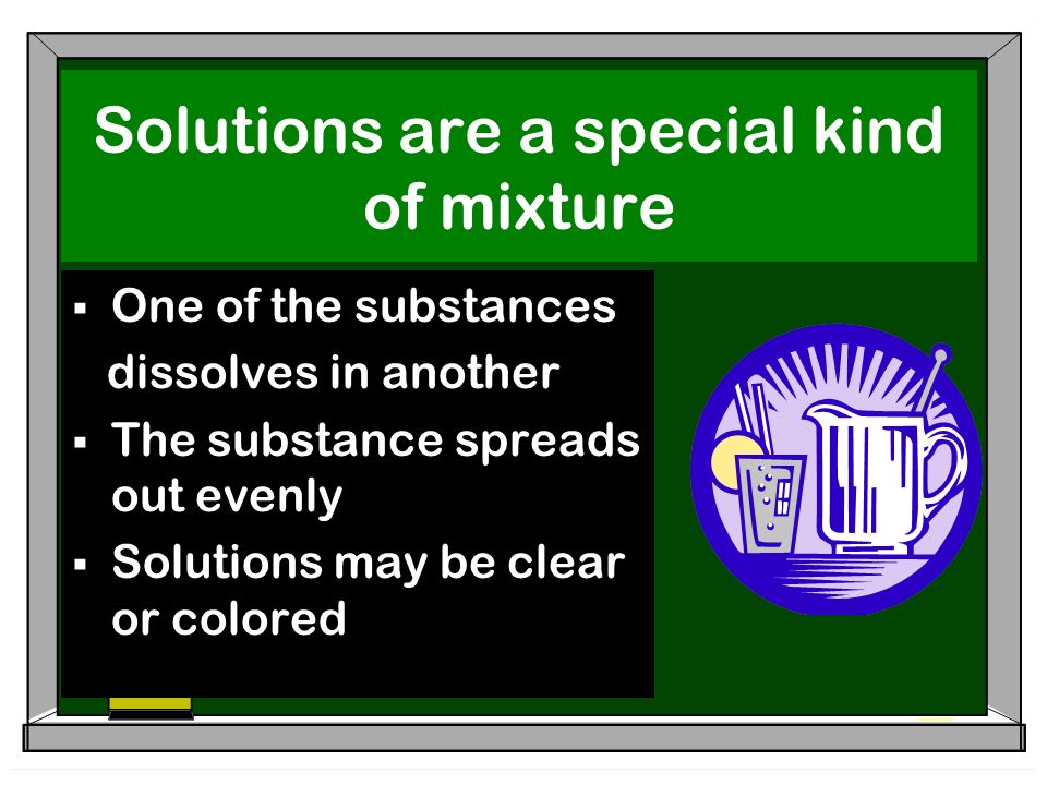 Solutions are a special kind of mixture  One of the substances dissolves in another  The substance spreads out evenly  Solutions may be clear or colored