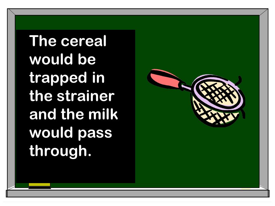 The cereal would be trapped in the strainer and the milk would pass through.