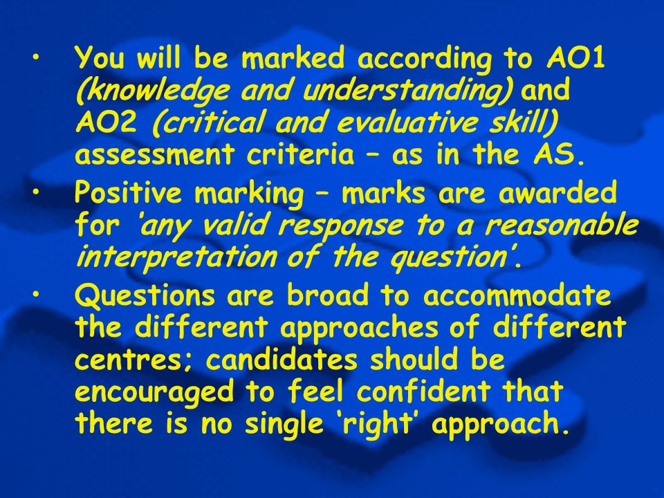 You will be marked according to AO1 (knowledge and understanding) and AO2 (critical and evaluative skill) assessment criteria – as in the AS.