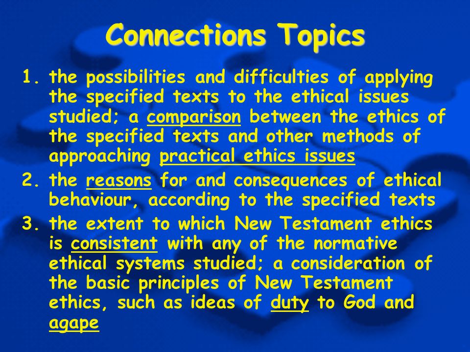 Connections Topics 1.the possibilities and difficulties of applying the specified texts to the ethical issues studied; a comparison between the ethics of the specified texts and other methods of approaching practical ethics issues 2.the reasons for and consequences of ethical behaviour, according to the specified texts 3.the extent to which New Testament ethics is consistent with any of the normative ethical systems studied; a consideration of the basic principles of New Testament ethics, such as ideas of duty to God and agape