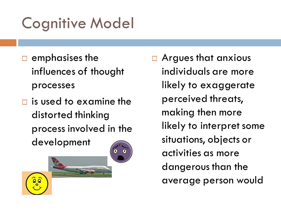 Cognitive Model  emphasises the influences of thought processes  is used to examine the distorted thinking process involved in the development  Argues that anxious individuals are more likely to exaggerate perceived threats, making then more likely to interpret some situations, objects or activities as more dangerous than the average person would