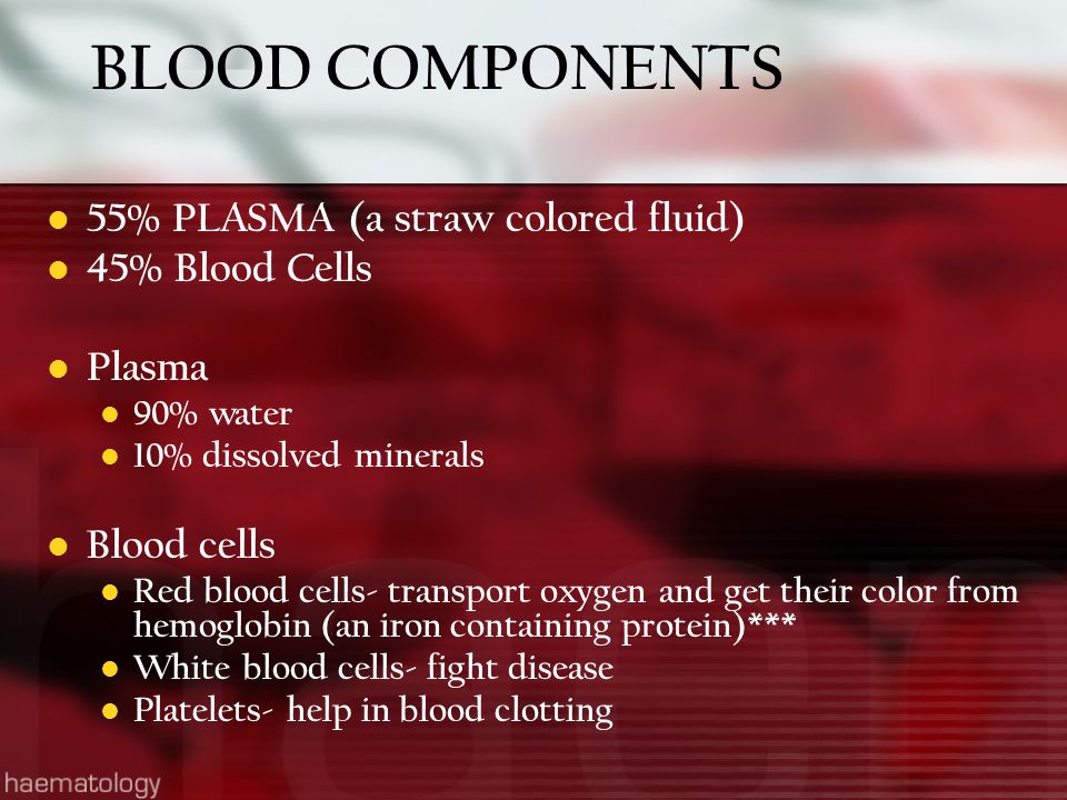 BLOOD COMPONENTS 55% PLASMA (a straw colored fluid) 45% Blood Cells Plasma 90% water 10% dissolved minerals Blood cells Red blood cells- transport oxygen and get their color from hemoglobin (an iron containing protein)*** White blood cells- fight disease Platelets- help in blood clotting