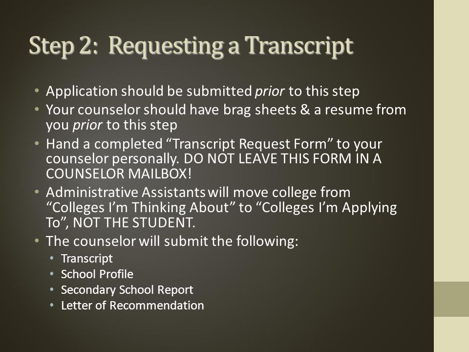 Step 2: Requesting a Transcript Application should be submitted prior to this step Your counselor should have brag sheets & a resume from you prior to this step Hand a completed Transcript Request Form to your counselor personally.