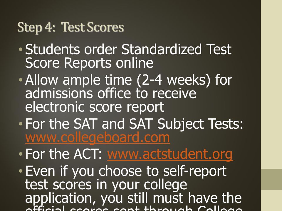 Step 4: Test Scores Students order Standardized Test Score Reports online Allow ample time (2-4 weeks) for admissions office to receive electronic score report For the SAT and SAT Subject Tests:     For the ACT:   Even if you choose to self-report test scores in your college application, you still must have the official scores sent through College Board or ACT.