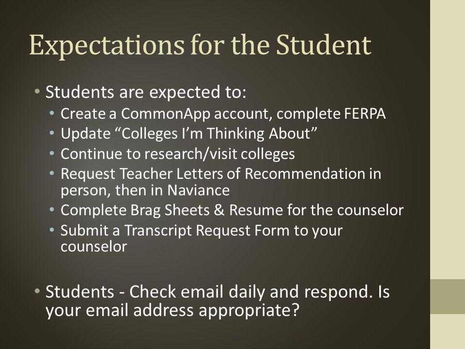 Expectations for the Student Students are expected to: Create a CommonApp account, complete FERPA Update Colleges I’m Thinking About Continue to research/visit colleges Request Teacher Letters of Recommendation in person, then in Naviance Complete Brag Sheets & Resume for the counselor Submit a Transcript Request Form to your counselor Students - Check  daily and respond.