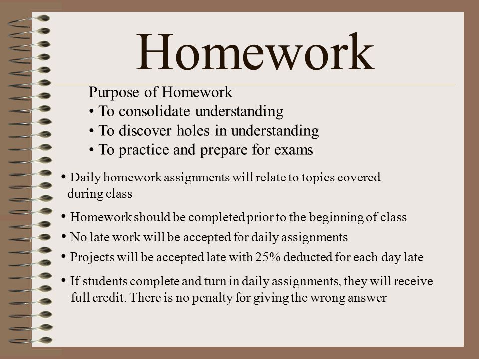 Homework Daily homework assignments will relate to topics covered during class Homework should be completed prior to the beginning of class Purpose of Homework To consolidate understanding To discover holes in understanding To practice and prepare for exams No late work will be accepted for daily assignments Projects will be accepted late with 25% deducted for each day late If students complete and turn in daily assignments, they will receive full credit.