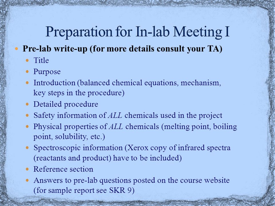 Pre-lab write-up (for more details consult your TA) Title Purpose Introduction (balanced chemical equations, mechanism, key steps in the procedure) Detailed procedure Safety information of ALL chemicals used in the project Physical properties of ALL chemicals (melting point, boiling point, solubility, etc.) Spectroscopic information (Xerox copy of infrared spectra (reactants and product) have to be included) Reference section Answers to pre-lab questions posted on the course website (for sample report see SKR 9)