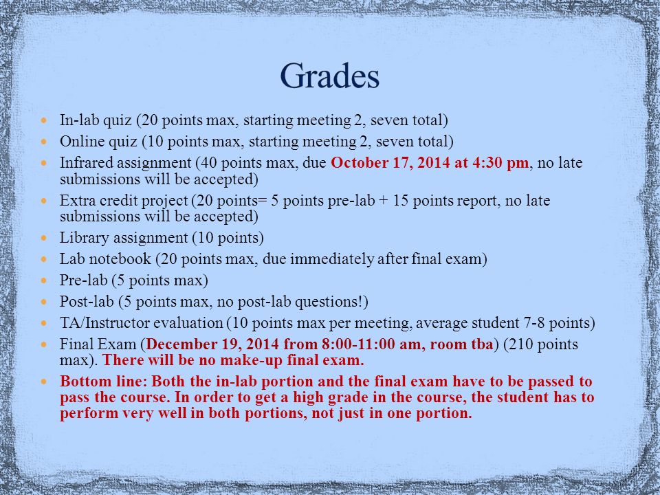 In-lab quiz (20 points max, starting meeting 2, seven total) Online quiz (10 points max, starting meeting 2, seven total) Infrared assignment (40 points max, due October 17, 2014 at 4:30 pm, no late submissions will be accepted) Extra credit project (20 points= 5 points pre-lab + 15 points report, no late submissions will be accepted) Library assignment (10 points) Lab notebook (20 points max, due immediately after final exam) Pre-lab (5 points max) Post-lab (5 points max, no post-lab questions!) TA/Instructor evaluation (10 points max per meeting, average student 7-8 points) Final Exam (December 19, 2014 from 8:00-11:00 am, room tba) (210 points max).
