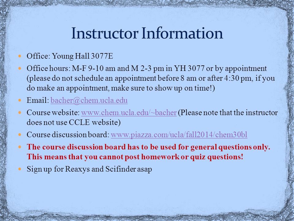 Office: Young Hall 3077E Office hours: M-F 9-10 am and M 2-3 pm in YH 3077 or by appointment (please do not schedule an appointment before 8 am or after 4:30 pm, if you do make an appointment, make sure to show up on time!)   Course website:   (Please note that the instructor does not use CCLE website)  Course discussion board:   The course discussion board has to be used for general questions only.
