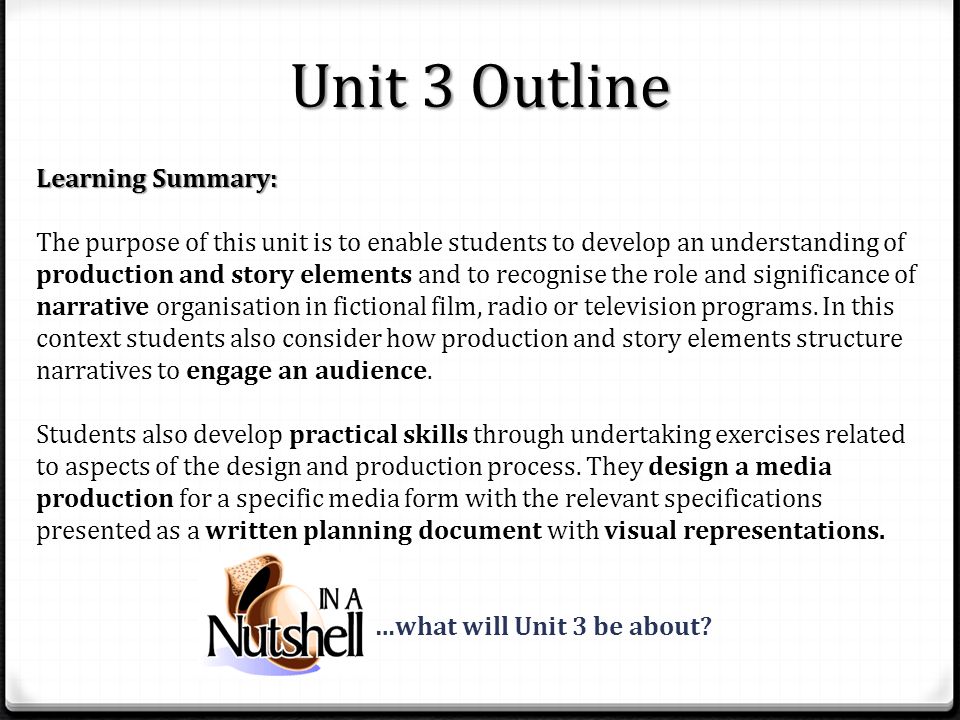Unit 3 Outline Learning Summary: The purpose of this unit is to enable students to develop an understanding of production and story elements and to recognise the role and significance of narrative organisation in fictional film, radio or television programs.