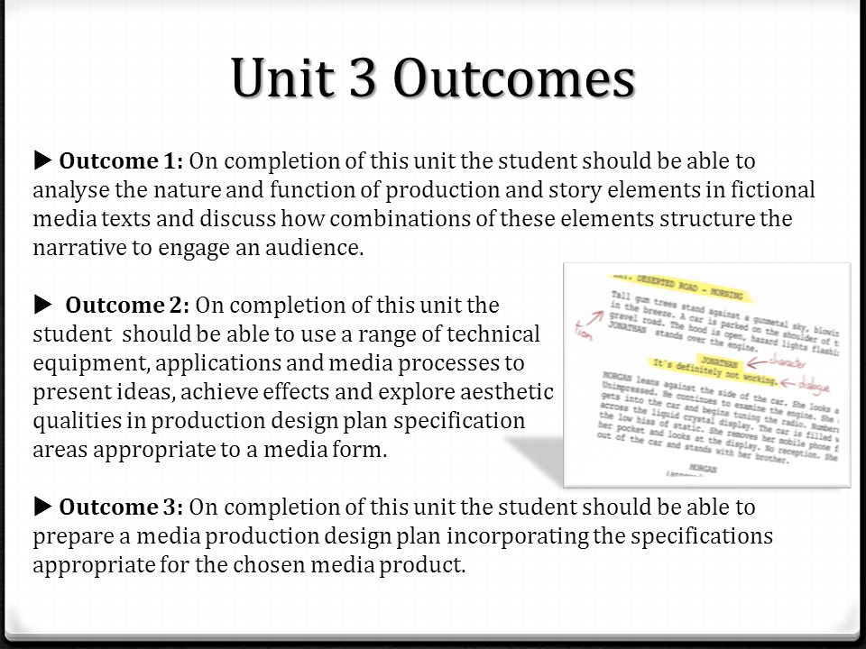 Unit 3 Outcomes  Outcome 1: On completion of this unit the student should be able to analyse the nature and function of production and story elements in fictional media texts and discuss how combinations of these elements structure the narrative to engage an audience.