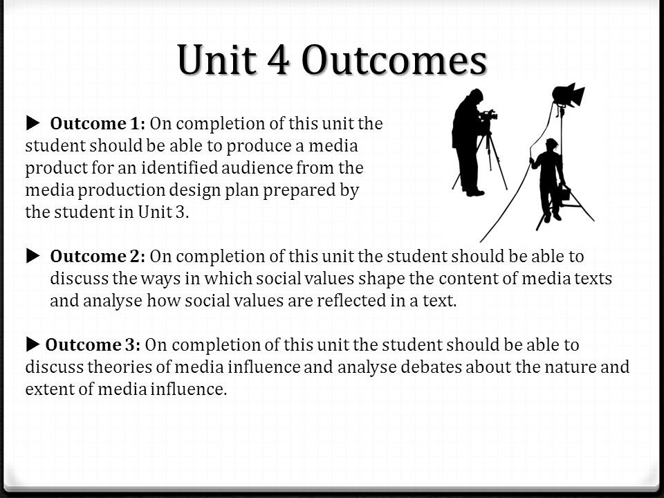 Unit 4 Outcomes  Outcome 1: On completion of this unit the student should be able to produce a media product for an identified audience from the media production design plan prepared by the student in Unit 3.