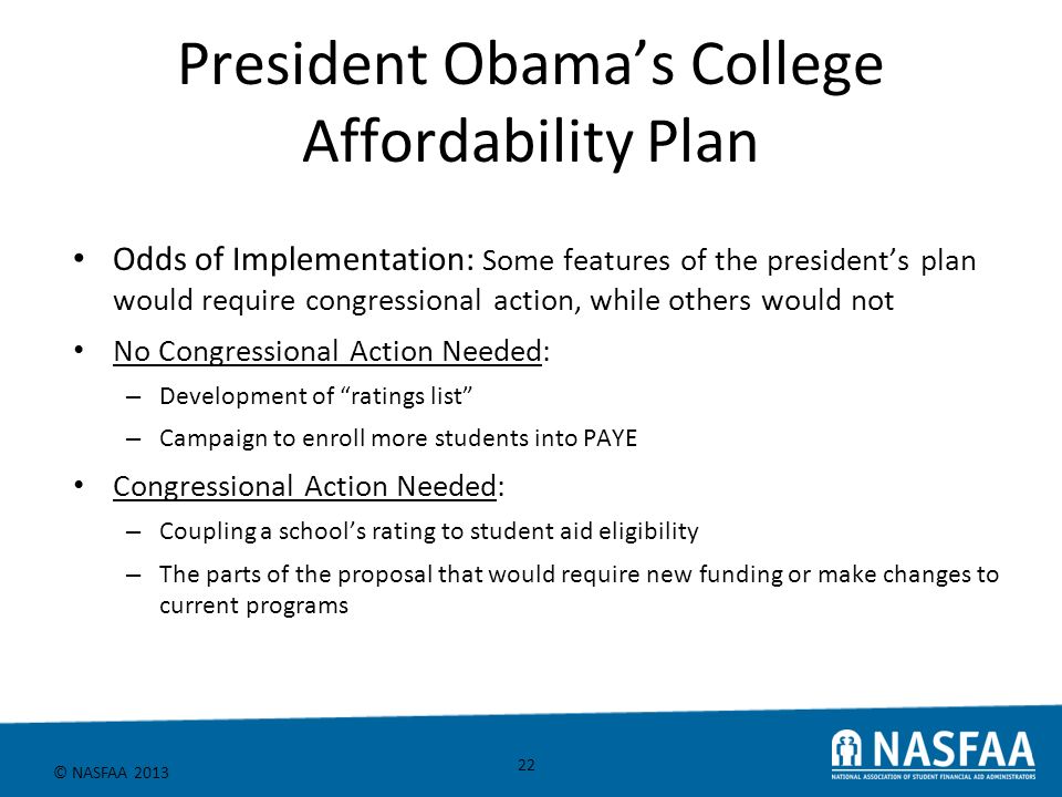 © NASFAA 2013 President Obama’s College Affordability Plan Odds of Implementation: Some features of the president’s plan would require congressional action, while others would not No Congressional Action Needed: – Development of ratings list – Campaign to enroll more students into PAYE Congressional Action Needed: – Coupling a school’s rating to student aid eligibility – The parts of the proposal that would require new funding or make changes to current programs 22