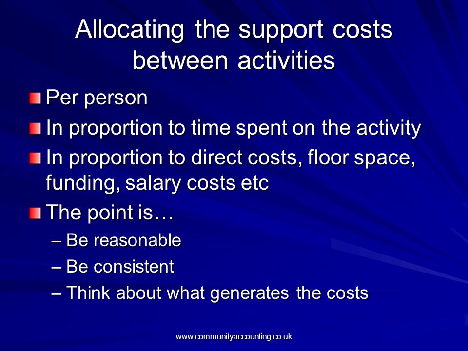 Allocating the support costs between activities Per person In proportion to time spent on the activity In proportion to direct costs, floor space, funding, salary costs etc The point is… –Be reasonable –Be consistent –Think about what generates the costs