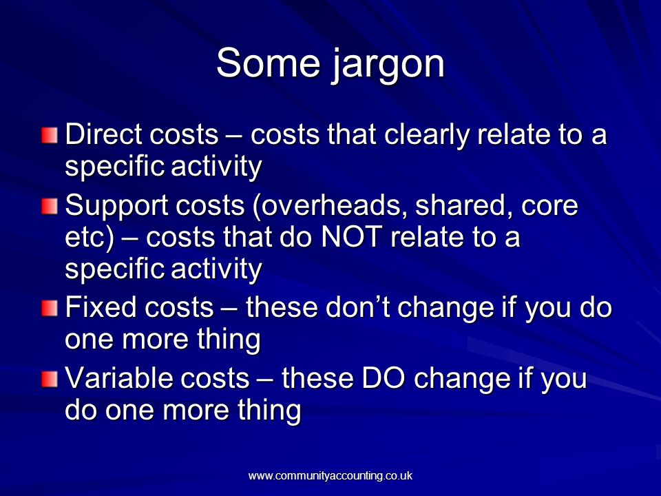 Some jargon Direct costs – costs that clearly relate to a specific activity Support costs (overheads, shared, core etc) – costs that do NOT relate to a specific activity Fixed costs – these don’t change if you do one more thing Variable costs – these DO change if you do one more thing